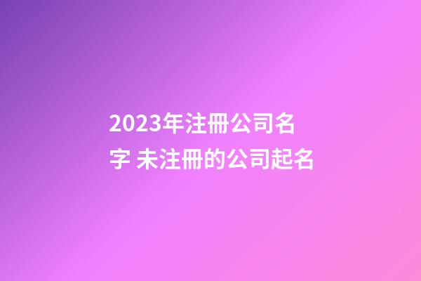 2023年注冊公司名字 未注冊的公司起名